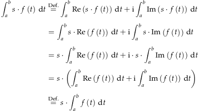 \begin{align*}\int_a^b s\cdot f\left(t\right)\dt &amp;\defeq \int_a^b \Re\left(s\cdot f\left(t\right)\right) \dt + \i \int_a^b \Im\left(s\cdot f\left(t\right)\right) \dt \\[4px] 					&amp; = \int_a^b s\cdot \Re\left(f\left(t\right)\right) \dt + \i \int_a^b s\cdot \Im\left(f\left(t\right)\right) \dt \\[4px] 					&amp; = s\cdot \int_a^b \Re\left(f\left(t\right)\right) \dt + \i \cdot s\cdot \int_a^b \Im\left(f\left(t\right)\right) \dt \\[4px] 					&amp; = s\cdot \left(\int_a^b \Re\left(f\left(t\right)\right) \dt + \i \int_a^b \Im\left(f\left(t\right)\right) \dt\right) \\[4px] 					&amp; \defeq s\cdot \int_a^b f\left(t\right) \dt \\[4px]\end{align*}