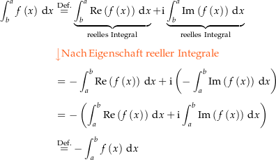 \begin{align*}\int_b^a f\left(x\right) \dx &amp; \defeq \underbrace{\int_b^a \Re\left(f\left(x\right)\right) \dx}_\text{reelles Integral} + \i \underbrace{\int_b^a \Im\left(f\left(x\right)\right) \dx}_\text{reelles Integral} \\[4px] 					&amp; {\color{Orange} \left\downarrow \text{Nach Eigenschaft reeller Integrale} \right.}\\[4px] 					&amp; = -\int_a^b \Re\left(f\left(x\right)\right) \dx + \i \left(-\int_a^b \Im\left(f\left(x\right)\right) \dx\right) \\[4px] 					&amp; = -\left(\int_a^b \Re\left(f\left(x\right)\right) \dx + \i \int_a^b \Im\left(f\left(x\right)\right) \dx\right) \\[4px] 					&amp; \defeq - \int_a^b f\left(x\right) \dx\end{align*}