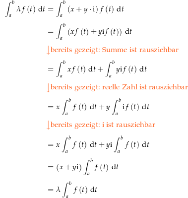 \begin{align*}\int_a^b \lambda f\left(t\right) \dt &amp; = \int_a^b \left(x+y \cdot \i\right) f\left(t\right) \dt \\[4px] 					&amp; = \int_a^b \left(x f\left(t\right) + y \i f\left(t\right)\right) \dt \\[4px] 					&amp; {\color{Orange} \left\downarrow \text{bereits gezeigt: Summe ist rausziehbar} \right.}\\[4px] 					&amp; = \int_a^b x f\left(t\right) \dt + \int_a^b y \i f\left(t\right) \dt \\[4px] 					&amp; {\color{Orange} \left\downarrow \text{bereits gezeigt: reelle Zahl ist rausziehbar} \right.}\\[4px] 					&amp; = x \int_a^b f\left(t\right) \dt + y \int_a^b \i f\left(t\right) \dt \\[4px] 					&amp; {\color{Orange} \left\downarrow \text{bereits gezeigt: } \i \text{ ist rausziehbar} \right.}\\[4px] 					&amp; = x \int_a^b f\left(t\right) \dt + y \i \int_a^b f\left(t\right) \dt \\[4px] 					&amp; = \left(x + y \i\right) \int_a^b f\left(t\right) \dt \\[4px] 					&amp; = \lambda \int_a^b f\left(t\right) \dt \\[4px]\end{align*}