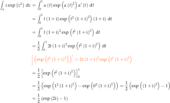 \begin{align*}\int_\alpha z \exp\left(z^2\right) \dz &amp; = \int_0^1 \alpha\left(t\right) \exp\left(\alpha\left(t\right)^2\right) \alpha^\prime\left(t\right) \dt \\[4px] 					&amp; = \int_0^1 t \left(1+\i\right) \exp\left(t^2 \left(1+\i\right)^2\right) \left(1+\i\right) \dt \\[4px] 					&amp; = \int_0^1 t \left(1+\i\right)^2 \exp\left(t^2 \left(1+\i\right)^2\right) \dt \\[4px] 					&amp; = \frac{1}{2} \int_0^1 2 t \left(1+\i\right)^2 \exp\left(t^2 \left(1+\i\right)^2\right) \dt \\[4px] 					&amp; {\color{Orange} \left\downarrow \left(\exp\left(t^2 \left(1+\i\right)^2\right)\right)^\prime = 2 t \left(1+\i\right)^2 \exp\left(t^2 \left(1+\i\right)^2\right) \right.}\\[4px] 					&amp; = \frac{1}{2} \left[\exp\left(t^2 \left(1+\i\right)^2\right)\right]_0^1 \\[4px] 					&amp; = \frac{1}{2} \left(\exp\left(1^2 \left(1+\i\right)^2\right) - \exp\left(0^2 \left(1+\i\right)^2\right)\right) = \frac{1}{2}\left(\exp\left(\left(1+\i\right)^2\right)-1\right) \\[4px] 					&amp; = \frac{1}{2}\left(\exp\left(2\i\right) - 1\right) \\[4px]\end{align*}