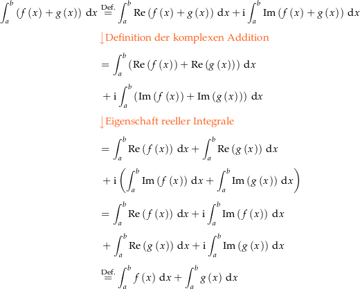 \begin{align*}\int_a^b \left(f\left(x\right)+g\left(x\right)\right) \dx &amp; \defeq \int_a^b \Re\left(f\left(x\right)+g\left(x\right)\right) \dx + \i \int_a^b \Im\left(f\left(x\right)+g\left(x\right)\right) \dx \\[4px] 					&amp; {\color{Orange} \left\downarrow \text{Definition der komplexen Addition} \right.}\\[4px] 					&amp; = \int_a^b \left(\Re\left(f\left(x\right)\right) +\Re\left(g\left(x\right)\right)\right) \dx \\[4px] 					&amp; \ + \i \int_a^b \left(\Im\left(f\left(x\right)\right) +\Im\left(g\left(x\right)\right)\right) \dx \\[4px] 					&amp; {\color{Orange} \left\downarrow \text{Eigenschaft reeller Integrale} \right.}\\[4px] 					&amp; = \int_a^b \Re\left(f\left(x\right)\right) \dx + \int_a^b \Re\left(g\left(x\right)\right) \dx \\[4px] 					&amp; \ + \i \left(\int_a^b \Im\left(f\left(x\right)\right)\dx + \int_a^b \Im\left(g\left(x\right)\right) \dx\right) \\[4px] 					&amp; = \int_a^b \Re\left(f\left(x\right)\right) \dx + \i \int_a^b \Im\left(f\left(x\right)\right) \dx \\[4px] 					&amp; \ + \int_a^b \Re\left(g\left(x\right)\right)\dx + \i \int_a^b \Im\left(g\left(x\right)\right) \dx \\[4px] 					&amp; \defeq \int_a^b f\left(x\right) \dx + \int_a^b g\left(x\right) \dx \\[4px]\end{align*}