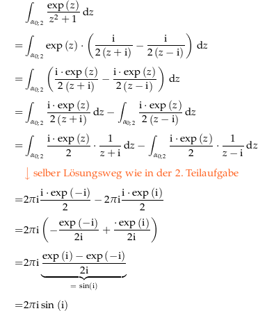 \begin{align*}&amp; \int_\curve{0}{2} \frac{\exp\left(z\right)}{z^2+1} \dz \\[4px] 					= &amp; \int_\curve{0}{2} \exp\left(z\right) \cdot \left(\frac{\i}{2\left(z+\i\right)}-\frac{\i}{2\left(z-\i\right)}\right) \dz \\[4px] 					= &amp; \int_\curve{0}{2} \left(\frac{\i\cdot \exp\left(z\right)}{2\left(z+\i\right)}-\frac{\i\cdot\exp\left(z\right)}{2\left(z-\i\right)}\right) \dz \\[4px] 					= &amp; \int_\curve{0}{2} \frac{\i\cdot \exp\left(z\right)}{2\left(z+\i\right)} \dz - \int_\curve{0}{2} \frac{\i\cdot\exp\left(z\right)}{2\left(z-\i\right)} \dz \\[4px] 					= &amp; \int_\curve{0}{2} \frac{\i\cdot \exp\left(z\right)}{2}\cdot \frac{1}{z+\i} \dz - \int_\curve{0}{2} \frac{\i\cdot\exp\left(z\right)}{2}\cdot \frac{1}{z-\i} \dz \\[4px] 					&amp; {\color{Orange} \left\downarrow \text{ selber L{\&quot; o}sungsweg wie in der 2. Teilaufgabe} \right.}\\[4px] 					= &amp; 2\pi\i \frac{\i\cdot \exp\left(-\i\right)}{2} - 2\pi\i \frac{\i\cdot\exp\left(\i\right)}{2} \\[4px] 					= &amp; 2\pi\i \left(-\frac{\exp\left(-\i\right)}{2\i} + \frac{\cdot\exp\left(\i\right)}{2\i}\right) \\[4px] 					= &amp; 2\pi\i \underbrace{\frac{\exp\left(\i\right)-\exp\left(-\i\right)}{2\i}}_{=\ \sin\left(\i\right)} \\[4px] 					= &amp; 2\pi\i \sin\left(\i\right) \\[4px]\end{align*}