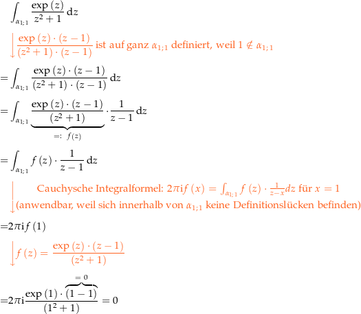 \begin{align*}&amp; \int_{\curve 11} \frac{\exp\left(z\right)}{z^2+1} \dz \\[4px] 					&amp; {\color{Orange} \left\downarrow \frac{\exp\left(z\right)\cdot \left(z-1\right)}{\left(z^2+1\right)\cdot \left(z-1\right)} \text{ ist auf ganz } \curve 11 \text{ definiert, weil } 1\notin\curve 11 \right.}\\[4px] 					= &amp; \int_{\curve 11} \frac{\exp\left(z\right)\cdot \left(z-1\right)}{\left(z^2+1\right)\cdot \left(z-1\right)} \dz \\[4px] 					= &amp; \int_{\curve 11} \underbrace{\frac{\exp\left(z\right)\cdot \left(z-1\right)}{\left(z^2+1\right)}}_{=:\ \,\,f\left(z\right)} \cdot\frac{1}{z-1} \dz \\[4px] 					= &amp; \int_{\curve 11} f\left(z\right) \cdot\frac{1}{z-1} \dz \\[4px] 					&amp; {\color{Orange} \left\downarrow \begin{matrix} \text{Cauchysche Integralformel: } 2\pi\i f\left(x\right) = \int_{\curve 11} f\left(z\right) \cdot \frac{1}{z-x} dz \text{ f{\&quot; u}r } x=1  \\[4px] \text{(anwendbar, weil sich innerhalb von } \curve 11 \text{ keine Definitionsl{\&quot; u}cken befinden)} \end{matrix} \right.}\\[4px] 					= &amp; 2\pi\i f\left(1\right) \\[4px] 					&amp; {\color{Orange} \left\downarrow f\left(z\right) = \frac{\exp\left(z\right)\cdot \left(z-1\right)}{\left(z^2+1\right)} \right.}\\[4px] 					= &amp; 2\pi\i \frac{\exp\left(1\right)\cdot \overbrace{\left(1-1\right)}^{=\,\,0}}{\left(1^2+1\right)} = 0 \\[4px]\end{align*}