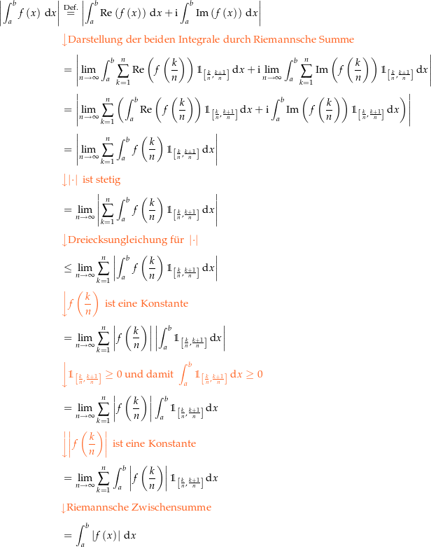 \begin{align*}\amount{\int_a^b f\left(x\right) \dx} &amp; \defeq \amount{\int_a^b \Re\left(f\left(x\right)\right) \dx + \i \int_a^b \Im\left(f\left(x\right)\right) \dx} \\[4px] 					&amp; {\color{Orange} \left\downarrow \text{Darstellung der beiden Integrale durch Riemannsche Summe} \right.}\\[4px] 					&amp; = \amount{\limit{\int_a^b \sum_{k=1}^n \Re\left(f\left(\frac{k}{n}\right)\right) \indk \dx} + \i \limit{\int_a^b \sum_{k=1}^n \Im\left(f\left(\frac{k}{n}\right)\right) \indk \dx}} \\[4px] 					&amp; = \amount{\limit{\sum_{k=1}^n \left(\int_a^b \Re\left(f\left(\frac{k}{n}\right)\right) \indk \dx + \i \int_a^b  \Im\left(f\left(\frac{k}{n}\right)\right) \indk \dx\right)}} \\[4px] 					&amp; = \amount{\limit{\sum_{k=1}^n \int_a^b f\left(\frac{k}{n}\right) \indk \dx}} \\[4px] 					&amp; {\color{Orange} \left\downarrow \amount{\cdot} \text{ ist stetig} \right.}\\[4px] 					&amp; = \limit{\amount{\sum_{k=1}^n \int_a^b f\left(\frac{k}{n}\right) \indk \dx}} \\[4px] 					&amp; {\color{Orange} \left\downarrow \text{Dreiecksungleichung f{\&quot; u}r } \amount{\cdot} \right.}\\[4px] 					&amp; \le \limit{\sum_{k=1}^n \amount{\int_a^b f\left(\frac{k}{n}\right) \indk \dx}} \\[4px] 					&amp; {\color{Orange} \left\downarrow f\left(\frac{k}{n}\right) \text{ ist eine Konstante} \right.}\\[4px] 					&amp; = \limit{\sum_{k=1}^n \amount{f\left(\frac{k}{n}\right)} \amount{\int_a^b \indk \dx}} \\[4px] 					&amp; {\color{Orange} \left\downarrow \indk \ge 0 \text{ und damit } \int_a^b \indk \dx \ge 0 \right.}\\[4px] 					&amp; = \limit{\sum_{k=1}^n \amount{f\left(\frac{k}{n}\right)} \int_a^b \indk \dx} \\[4px] 					&amp; {\color{Orange} \left\downarrow \amount{f\left(\frac{k}{n}\right)} \text{ ist eine Konstante} \right.}\\[4px] 					&amp; = \limit{\sum_{k=1}^n \int_a^b \amount{f\left(\frac{k}{n}\right)} \indk \dx} \\[4px] 					&amp; {\color{Orange} \left\downarrow \text{Riemannsche Zwischensumme} \right.}\\[4px] 					&amp; = \int_a^b \amount{f\left(x\right)} \dx \\[4px]\end{align*}