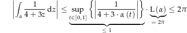 \begin{align*}\amount{\int_\alpha \frac{1}{4+3z} \dz} \le \underbrace{\sup_{t\in\left[0,\,1\right]} \left\{ \amount{\frac{1}{4+3\cdot\alpha\left(t\right)}} \right\}}_{\le\ 1} \cdot \underbrace{\len\left(\alpha\right)}_{=\ 2\pi} \le 2\pi\end{align*}