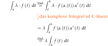 \begin{align*}\int_\alpha \lambda \cdot f\left(t\right) \dt &amp; \defeq \int_a^b \lambda \cdot f\left(\alpha\left(t\right)\right)\alpha^\prime\left(t\right) \dt \\[4px] 					&amp; {\color{Orange} \left\downarrow \text{das komplexe Integral ist } \C\text{-linear} \right.}\\[4px] 					&amp; = \lambda \int_a^b f\left(\alpha\left(t\right)\right)\alpha^\prime\left(t\right) \dt \\[4px] 					&amp; \defeq \lambda \int_\alpha f\left(t\right) \dt \\[4px]\end{align*}