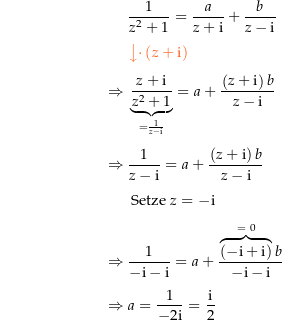 \begin{align*}&amp; \frac{1}{z^2+1}=\frac{a}{z+\i}+\frac{b}{z-\i} \\[4px] 					&amp; {\color{Orange} \left\downarrow \cdot \left(z+\i\right) \right.}\\[4px] 					\Rightarrow\ &amp; \underbrace{\frac{z+\i}{z^2+1}}_{=\frac{1}{z-\i}} = a +\frac{\left(z+\i\right)b}{z-\i} \\[4px] 					\Rightarrow\ &amp; \frac{1}{z-\i} = a +\frac{\left(z+\i\right)b}{z-\i} \\[4px] 					&amp; \text{ Setze } z=-\i \\[4px] 					\Rightarrow\ &amp; \frac{1}{-\i-\i} = a + \frac{\overbrace{\left(-\i+\i\right)}^{=\ 0} b}{-\i-\i} \\[4px] 					\Rightarrow\ &amp; a= \frac{1}{-2\i} = \frac{\i}{2} \\[4px]\end{align*}