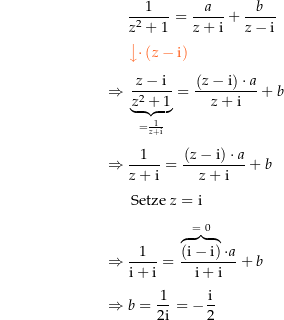 \begin{align*}&amp; \frac{1}{z^2+1}=\frac{a}{z+\i}+\frac{b}{z-\i} \\[4px] 					&amp; {\color{Orange} \left\downarrow \cdot \left(z-\i\right) \right.}\\[4px] 					\Rightarrow\ &amp; \underbrace{\frac{z-\i}{z^2+1}}_{=\frac{1}{z+\i}} = \frac{\left(z-\i\right)\cdot a}{z+\i} + b \\[4px] 					\Rightarrow\ &amp; \frac{1}{z+\i} = \frac{\left(z-\i\right)\cdot a}{z+\i} + b \\[4px] 					&amp; \text{ Setze } z=\i \\[4px] 					\Rightarrow\ &amp; \frac{1}{\i+\i} = \frac{\overbrace{\left(\i-\i\right)}^{=\ 0}\cdot a}{\i+\i} + b \\[4px] 					\Rightarrow\ &amp; b= \frac{1}{2\i} = -\frac{\i}{2} \\[4px]\end{align*}