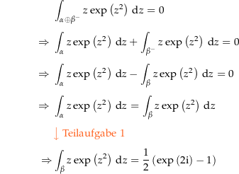 \begin{align*}&amp; \int_{\alpha\oplus\beta^{-}} z \exp\left(z^2\right) \dz = 0 \\[4px] 					\Rightarrow\ &amp; \int_\alpha z\exp\left(z^2\right) \dz + \int_{\beta^{-}} z\exp\left(z^2\right) \dz = 0 \\[4px] 					\Rightarrow\ &amp; \int_\alpha z\exp\left(z^2\right) \dz - \int_{\beta} z\exp\left(z^2\right) \dz = 0 \\[4px] 					\Rightarrow\ &amp; \int_\alpha z\exp\left(z^2\right) \dz = \int_{\beta} z\exp\left(z^2\right) \dz \\[4px] 					&amp; {\color{Orange} \left\downarrow \text{ Teilaufgabe 1} \right.}\\[4px] 					\Rightarrow &amp; \int_\beta z\exp\left(z^2\right) \dz = \frac{1}{2}\left(\exp\left(2\i\right) - 1\right) \\[4px]\end{align*}