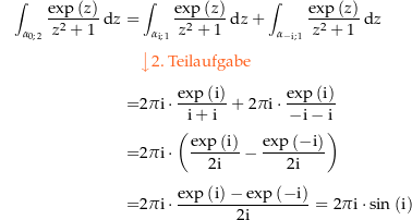 \begin{align*}\int_{\curve 02}\frac{\exp\left(z\right)}{z^2+1} \dz  = &amp;\int_{\curve{\i}{1}}\frac{\exp\left(z\right)}{z^2+1} \dz + \int_{\curve{-\i}{1}}\frac{\exp\left(z\right)}{z^2+1} \dz \\[4px] 					&amp; {\color{Orange} \left\downarrow \text{2. Teilaufgabe} \right.}\\[4px] 					= &amp; 2\pi\i \cdot\frac{\exp\left(\i\right)}{\i+\i} + 2\pi\i \cdot\frac{\exp\left(\i\right)}{-\i-\i} \\[4px] 					= &amp; 2\pi\i \cdot\left(\frac{\exp\left(\i\right)}{2\i} - \frac{\exp\left(-\i\right)}{2\i}\right) \\[4px] 					= &amp; 2\pi\i \cdot\frac{\exp\left(\i\right)-\exp\left(-\i\right)}{2\i} = 2\pi\i\cdot\sin\left(\i\right) \\[4px]\end{align*}