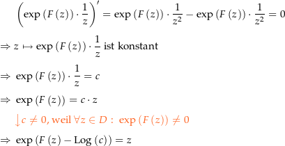 \begin{align*}&amp; \left(\exp\left(F\left(z\right)\right)\cdot\frac{1}{z}\right)^\prime = \exp\left(F\left(z\right)\right)\cdot\frac{1}{z^2}-\exp\left(F\left(z\right)\right)\cdot\frac{1}{z^2}=0 \\[4px] 					\Rightarrow\ &amp; z\mapsto\exp\left(F\left(z\right)\right)\cdot\frac{1}{z} \text{ ist konstant } \\[4px] 					\Rightarrow\ &amp; \exp\left(F\left(z\right)\right)\cdot\frac{1}{z} = c \\[4px] 					\Rightarrow\ &amp; \exp\left(F\left(z\right)\right) = c\cdot z \\[4px] 					&amp; {\color{Orange} \left\downarrow c \ne 0 \text{, weil } \forall z \in D:\  \exp\left(F\left(z\right)\right)\ne 0 \right.}\\[4px] 					\Rightarrow\ &amp; \exp\left(F\left(z\right)-\Log\left(c\right)\right) = z \\[4px]\end{align*}