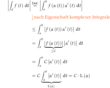 \begin{align*}\amount{\int_\alpha f\left(t\right) \dt} &amp; \defeq \amount{\int_a^b f\left(\alpha\left(t\right)\right) \alpha^\prime\left(t\right) \dt} \\[4px] 					&amp; {\color{Orange} \left\downarrow \text{nach Eigenschaft komplexer Integrale} \right.}\\[4px] 					&amp; \le \int_a^b \amount{f\left(\alpha\left(t\right)\right) \alpha^\prime\left(t\right)} \dt \\[4px] 					&amp; = \int_a^b \underbrace{\amount{f\left(\alpha\left(t\right)\right)}}_{\le C} \amount{\alpha^\prime\left(t\right)} \dt \\[4px] 					&amp; = \int_a^b C \amount{\alpha^\prime\left(t\right)} \dt \\[4px] 					&amp; = C \underbrace{\int_a^b \amount{\alpha^\prime\left(t\right)}}_{\len\left(\alpha\right)} \dt = C \cdot \len\left(\alpha\right)\\[4px]\end{align*}