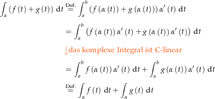 \begin{align*}\int_\alpha \left(f\left(t\right)+g\left(t\right)\right) \dt &amp; \defeq \int_a^b \left(f\left(\alpha\left(t\right)\right)+g\left(\alpha\left(t\right)\right)\right) \alpha^\prime\left(t\right) \dt \\[4px] 					&amp; = \int_a^b \left(f\left(\alpha\left(t\right)\right)\alpha^\prime\left(t\right)+g\left(\alpha\left(t\right)\right)\alpha^\prime\left(t\right)\right)  \dt \\[4px] 					&amp; {\color{Orange} \left\downarrow \text{das komplexe Integral ist } \C\text{-linear} \right.}\\[4px] 					&amp; = \int_a^b f\left(\alpha\left(t\right)\right)\alpha^\prime\left(t\right)\dt + \int_a^b g\left(\alpha\left(t\right)\right)\alpha^\prime\left(t\right)  \dt \\[4px] 					&amp; \defeq \int_\alpha f\left(t\right) \dt + \int_\alpha g\left(t\right) \dt \\[4px]\end{align*}