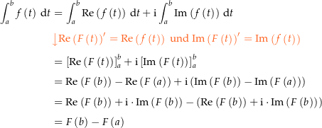 \begin{align*}\int_a^b f\left(t\right) \dt &amp; = \int_a^b \Re\left(f\left(t\right)\right) \dt + \i \int_a^b \Im\left(f\left(t\right)\right) \dt \\[4px] 					&amp; {\color{Orange} \left\downarrow \Re\left(F\left(t\right)\right)^\prime = \Re\left(f\left(t\right)\right) \text{ und } \Im\left(F\left(t\right)\right)^\prime = \Im\left(f\left(t\right)\right) \right.}\\[4px] 					&amp; = \left[\Re\left(F\left(t\right)\right)\right]_a^b + \i \left[\Im\left(F\left(t\right)\right)\right]_a^b \\[4px] 					&amp; = \Re\left(F\left(b\right)\right) - \Re\left(F\left(a\right)\right) + \i \left(\Im\left(F\left(b\right)\right) - \Im\left(F\left(a\right)\right)\right) \\[4px] 					&amp; = \Re\left(F\left(b\right)\right) + \i \cdot \Im\left(F\left(b\right)\right) - \left(\Re\left(F\left(b\right)\right) + \i \cdot \Im\left(F\left(b\right)\right)\right) \\[4px] 					&amp; = F\left(b\right) - F\left(a\right) \\[4px]\end{align*}