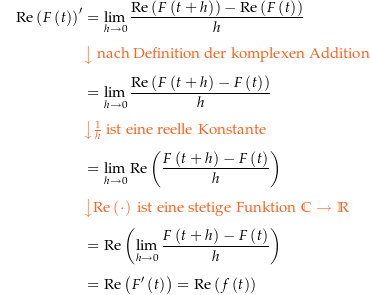 \begin{align*}\Re\left(F\left(t\right)\right)^\prime &amp; = \lim_{h\rightarrow 0} \frac{\Re\left(F\left(t+h\right)\right) - \Re\left(F\left(t\right)\right)}{h} \\[4px] 					&amp; {\color{Orange} \left\downarrow \text{ nach Definition der komplexen Addition } \right.}\\[4px] 					&amp; = \lim_{h\rightarrow 0} \frac{\Re\left(F\left(t+h\right) - F\left(t\right)\right)}{h} \\[4px] 					&amp; {\color{Orange} \left\downarrow \tfrac{1}{h} \text{ ist eine reelle Konstante} \right.}\\[4px] 					&amp; = \lim_{h\rightarrow 0} \Re\left(\frac{F\left(t+h\right) - F\left(t\right)}{h}\right) \\[4px] 					&amp; {\color{Orange} \left\downarrow \Re\left(\cdot\right) \text{ ist eine stetige Funktion } \C\rightarrow\R \right.}\\[4px] 					&amp; = \Re\left(\lim_{h\rightarrow 0} \frac{F\left(t+h\right) - F\left(t\right)}{h}\right) \\[4px] 					&amp; = \Re\left(F^\prime\left(t\right)\right) = \Re\left(f\left(t\right)\right) \\[4px]\end{align*}