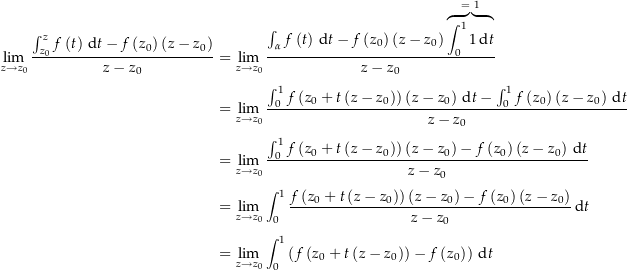 \begin{align*}\lim_{z\rightarrow z_0} \frac{\int_{z_0}^z f\left(t\right) \dt - f\left(z_0\right)\left(z-z_0\right)}{z-z_0} &amp; = \lim_{z\rightarrow z_0} \frac{\int_\alpha f\left(t\right) \dt - f\left(z_0\right)\left(z-z_0\right) \overbrace{\int_0^1 1 \dt}^{=\ 1}}{z-z_0} \\[4px] 				&amp; = \lim_{z\rightarrow z_0} \frac{\int_0^1 f\left(z_0 + t\left(z-z_0\right)\right) \left(z-z_0\right) \dt - \int_0^1 f\left(z_0\right)\left(z-z_0\right) \dt}{z-z_0} \\[4px] 				&amp; = \lim_{z\rightarrow z_0} \frac{\int_0^1 f\left(z_0 + t\left(z-z_0\right)\right) \left(z-z_0\right) - f\left(z_0\right)\left(z-z_0\right) \dt}{z-z_0} \\[4px] 				&amp; = \lim_{z\rightarrow z_0} \int_0^1 \frac{f\left(z_0 + t\left(z-z_0\right)\right) \left(z-z_0\right) - f\left(z_0\right)\left(z-z_0\right)}{z-z_0} \dt \\[4px] 				&amp; = \lim_{z\rightarrow z_0} \int_0^1 \left(f\left(z_0 + t\left(z-z_0\right)\right) - f\left(z_0\right)\right) \dt \\[4px]\end{align*}