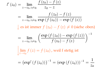 \begin{align*}l^\prime\left(z_0\right) &amp; = \lim_{z\rightarrow z_0,\, z\ne z_0} \frac{f\left(z_0\right)-f\left(z\right)}{z_0-z} \\[4px] 					&amp; = \lim_{z\rightarrow z_0,\, z\ne z_0} \frac{f\left(z_0\right)-f\left(z\right)}{\exp\left(f\left(z_0\right)\right)-\exp\left(f\left(z\right)\right)} \\[4px]  					&amp; {\color{Orange} \left\downarrow \text{ es ist immer } f\left(z_0\right)-f\left(z\right) \ne 0 \text{ (siehe oben)} \right.}\\[4px] 					&amp; = \lim_{z\rightarrow z_0,\, z\ne z_0} \left(\frac{\exp\left(f\left(z_0\right)\right)-\exp\left(f\left(z\right)\right)}{f\left(z_0\right)-f\left(z\right)}\right)^{-1} \\[4px]  					&amp; {\color{Orange} \left\downarrow \lim_{z\rightarrow z_0} f\left(z\right) = f\left(z_0\right) \text{, weil f stetig ist} \right.}\\[4px] 					&amp; = \left(\exp^\prime\left(f\left(z_0\right)\right)\right)^{-1} = \left(\exp\left(f\left(z_0\right)\right)\right)^{-1} = \frac{1}{z_0} \\[4px]\end{align*}