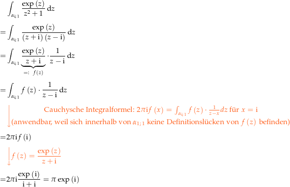 \begin{align*}&amp; \int_\curve{\i}{1} \frac{\exp\left(z\right)}{z^2+1} \dz \\[4px] 					= &amp; \int_\curve{\i}{1} \frac{\exp\left(z\right)}{\left(z+\i\right)\left(z-\i\right)} \dz \\[4px] 					= &amp; \int_\curve{\i}{1} \underbrace{\frac{\exp\left(z\right)}{z+\i}}_{=:\ \,\,f\left(z\right)} \cdot \frac{1}{z-\i} \dz \\[4px] 					= &amp; \int_\curve{\i}{1} f\left(z\right) \cdot \frac{1}{z-\i}	 \dz \\[4px] 					&amp; {\color{Orange} \left\downarrow \begin{matrix} \text{Cauchysche Integralformel: } 2\pi\i f\left(x\right) = \int_{\curve{\i}{1}} f\left(z\right) \cdot \frac{1}{z-x} dz \text{ f{\&quot; u}r } x=\i  \\[4px] \text{(anwendbar, weil sich innerhalb von } \curve 11 \text{ keine Definitionsl{\&quot; u}cken von } f\left(z\right) \text{ befinden)} \end{matrix} \right.}\\[4px] 					= &amp; 2\pi\i f\left(\i\right) \\[4px] 					&amp; {\color{Orange} \left\downarrow f\left(z\right) = \frac{\exp\left(z\right)}{z+\i} \right.}\\[4px] 					= &amp; 2\pi\i \frac{\exp\left(\i\right)}{\i+\i} = \pi\exp\left(\i\right) \\[4px]\end{align*}